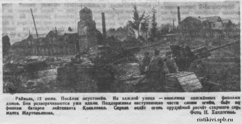 Райвола, 12 июня. Посёлок опустошен. На каждой улице - пепелища сожженных финнами домов. Бои разворачиваются уже вдали. Поддерживая наступающие части своим огнем, бьет по финнам батарея лейтенанта Коваленко. Справа ведет огонь орудийный расчёт старшего сержанта Мартемьянова Райвола, 12 июня. Посёлок опустошен. На каждой улице - пепелища сожженных финнами домов. Бои разворачиваются уже вдали. Поддерживая наступающие части своим огнем, бьет по финнам батарея лейтенанта Коваленко. Справа ведет огонь орудийный расчёт старшего сержанта Мартемьянова