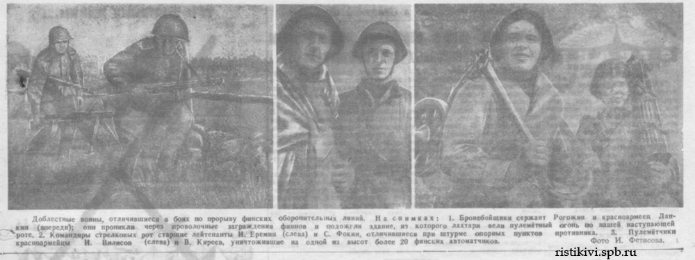 Доблестные воины, отличившиеся в боях по прорыву финских оборонительных линий. На снимках: 1. Бронебойщик сержант Рогожин и красноармеец Ланкин (впереди); они проникли через проволочные заграждения финнов и подожгли здание, из которого лахтари вели пулемётный огонь по нашей наступающей роте. 2. Командиры стрелковых рот старшие лейтенанты И. Еремин (слева) и С. Фокин, отличившиеся при штурме опорных пунктов противника. 3. Пулемётчики красноармейцы И. Вилисов (слева) и В. Киреев, уничтожившие на одной из высот более 20 финских автоматчиков Доблестные воины, отличившиеся в боях по прорыву финских оборонительных линий. На снимках: 1. Бронебойщик сержант Рогожин и красноармеец Ланкин (впереди); они проникли через проволочные заграждения финнов и подожгли здание, из которого лахтари вели пулемётный огонь по нашей наступающей роте. 2. Командиры стрелковых рот старшие лейтенанты И. Еремин (слева) и С. Фокин, отличившиеся при штурме опорных пунктов противника. 3. Пулемётчики красноармейцы И. Вилисов (слева) и В. Киреев, уничтожившие на одной из высот более 20 финских автоматчиков
